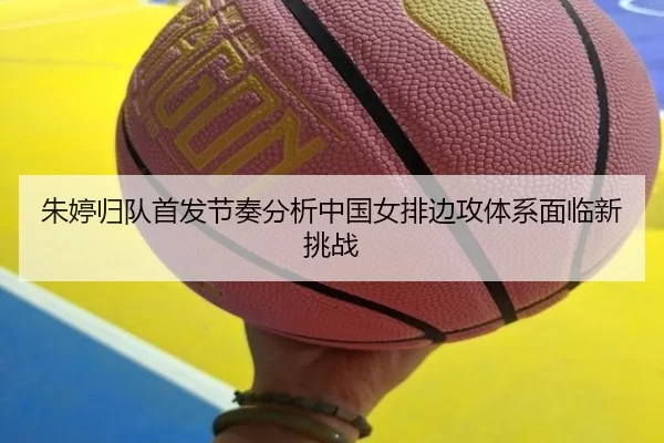朱婷归队首发节奏分析中国女排边攻体系面临新挑战
