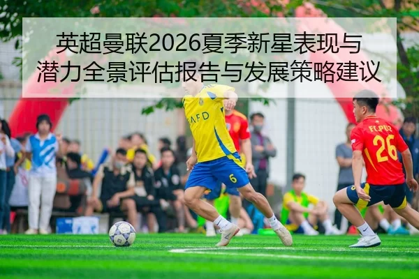 英超曼联2026夏季新星表现与潜力全景评估报告与发展策略建议
